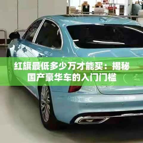 红旗最低多少万才能买：揭秘国产豪华车的入门门槛