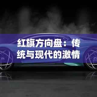 红旗方向盘：传统与现代的激情碰撞