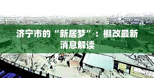 济宁市的“新居梦”：棚改最新消息解读