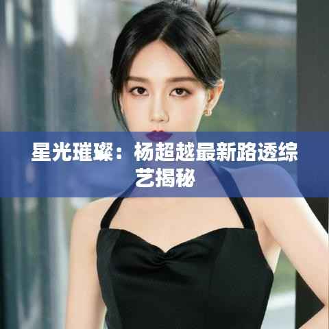 星光璀璨：杨超越最新路透综艺揭秘