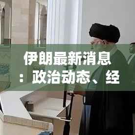 伊朗最新消息：政治动态、经济挑战与区域影响