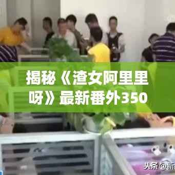 揭秘《渣女阿里里呀》最新番外350章：情感纠葛再掀波澜