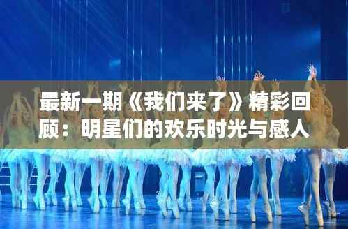 最新一期《我们来了》精彩回顾：明星们的欢乐时光与感人瞬间