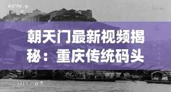 朝天门最新视频揭秘：重庆传统码头文化的现代传承