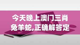 今天晚上澳门三肖兔羊蛇,正确解答定义_Surface1.174