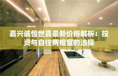 嘉兴诚恒世嘉最新价格解析：投资与自住两相宜的选择