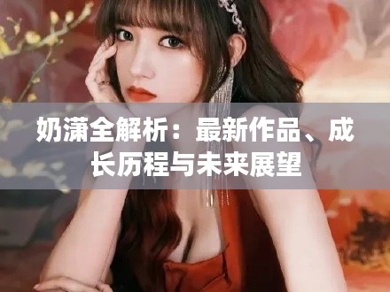奶潇全解析：最新作品、成长历程与未来展望
