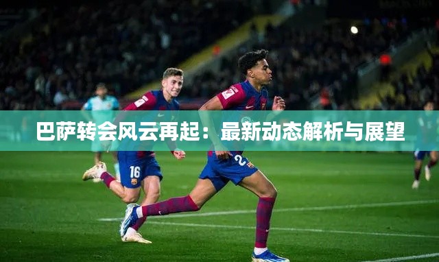 巴萨转会风云再起：最新动态解析与展望