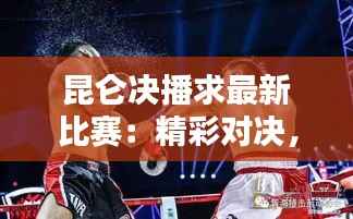 昆仑决播求最新比赛：精彩对决，热血沸腾