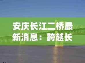 安庆长江二桥最新消息：跨越长江的新里程碑
