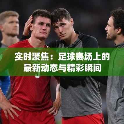 实时聚焦：足球赛场上的最新动态与精彩瞬间