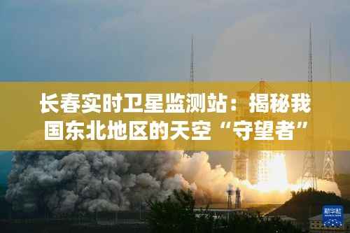 长春实时卫星监测站：揭秘我国东北地区的天空“守望者”