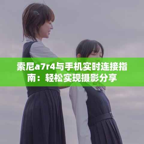 索尼a7r4与手机实时连接指南：轻松实现摄影分享