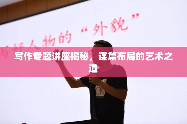 写作专题讲座揭秘，谋篇布局的艺术之道