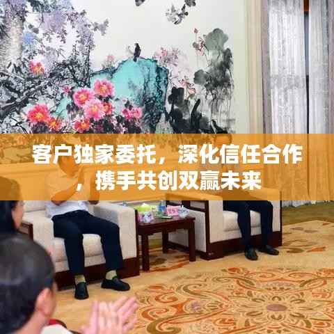 客户独家委托，深化信任合作，携手共创双赢未来