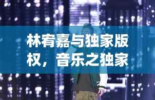 林宥嘉与独家版权，音乐之独家魅力，完美融合之旅