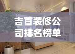 吉首装修公司排名榜单，精选优质简装公司推荐