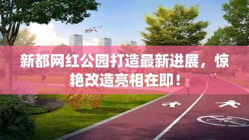 新都网红公园打造最新进展，惊艳改造亮相在即！