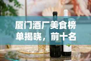 厦门酒厂美食榜单揭晓，前十名佳酿品鉴，鹭岛独特酒香魅力不容错过