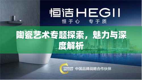 陶瓷艺术专题探索，魅力与深度解析