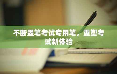 不断墨笔考试专用笔，重塑考试新体验