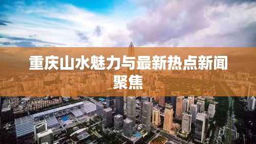 重庆山水魅力与最新热点新闻聚焦