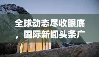 全球动态尽收眼底，国际新闻头条广告新途径！