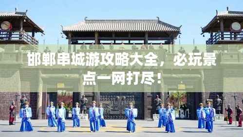 邯郸串城游攻略大全，必玩景点一网打尽！