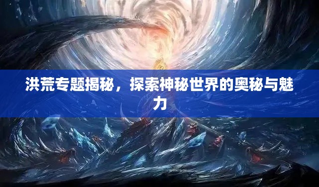 洪荒专题揭秘，探索神秘世界的奥秘与魅力