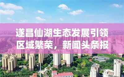 遂昌仙湖生态发展引领区域繁荣，新闻头条报道