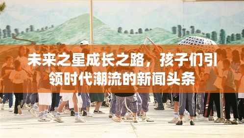 未来之星成长之路，孩子们引领时代潮流的新闻头条