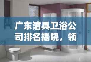 广东洁具卫浴公司排名揭晓，领先企业榜单，品质之选！
