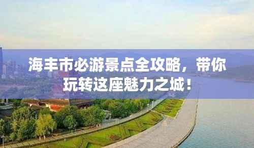 海丰市必游景点全攻略，带你玩转这座魅力之城！