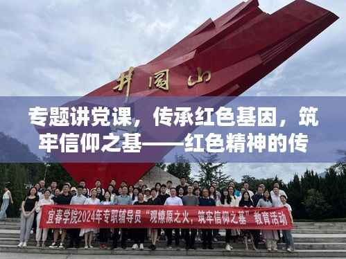 专题讲党课，传承红色基因，筑牢信仰之基——红色精神的传承与发扬