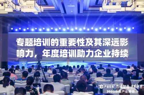 专题培训的重要性及其深远影响力，年度培训助力企业持续成长与提升