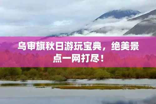 乌审旗秋日游玩宝典，绝美景点一网打尽！